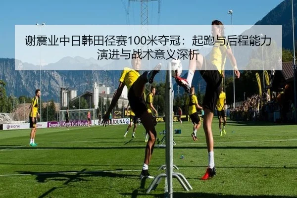 谢震业中日韩田径赛100米夺冠：起跑与后程能力演进与战术意义深析